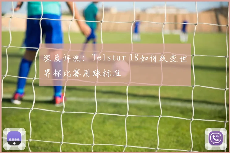 深度评测:Telstar 18如何改变世界杯比赛用球标准