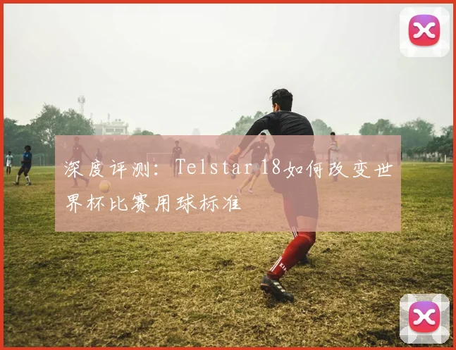 深度评测:Telstar 18如何改变世界杯比赛用球标准