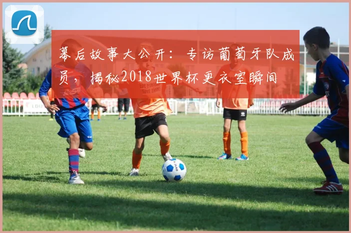 幕后故事大公开：专访葡萄牙队成员，揭秘2018世界杯更衣室瞬间