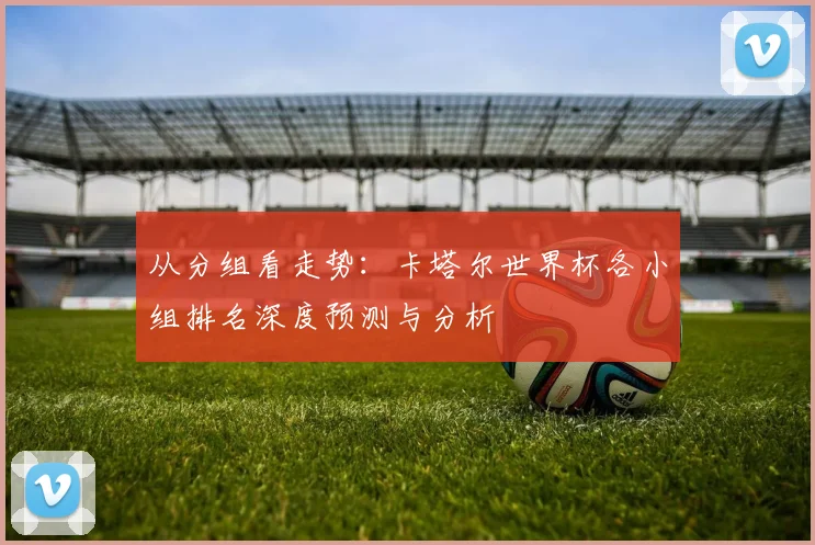 从分组看走势：卡塔尔世界杯各小组排名深度预测与分析
